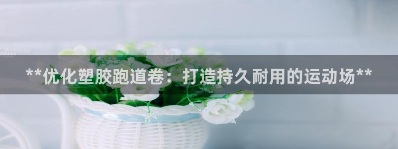谈球吧官网app：**优化塑胶跑道卷：打造持久耐用的运动场**