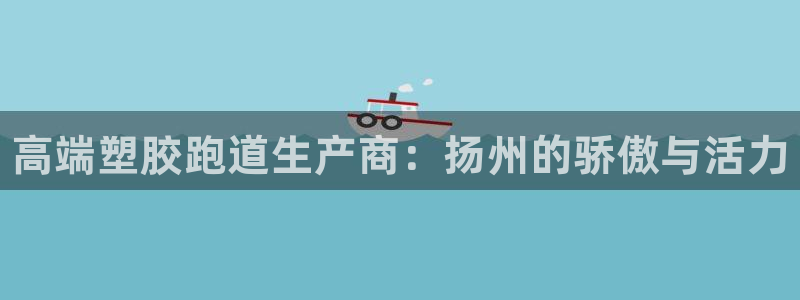谈球吧属于哪个旗下的品牌：高端塑胶跑道生产商：扬州的骄傲与活